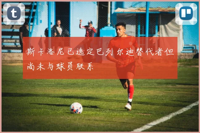 斯卡洛尼已选定巴列尔迪替代者但尚未与球员联系
