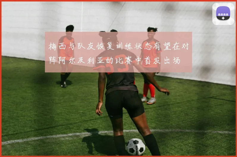 梅西与队友恢复训练状态有望在对阵阿尔及利亚的比赛中首发出场