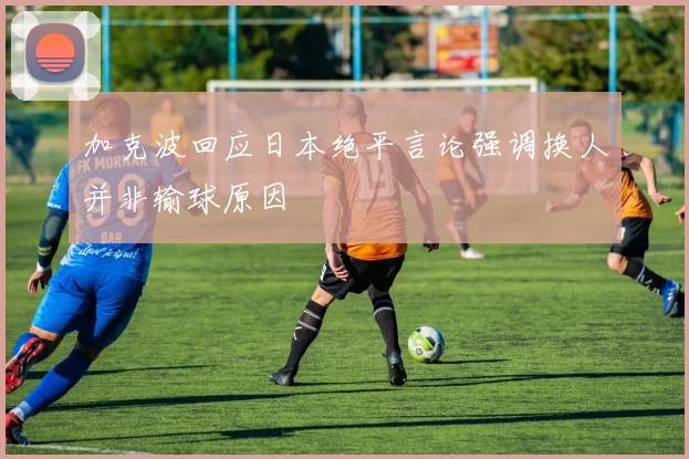 加克波回应日本绝平言论强调换人并非输球原因