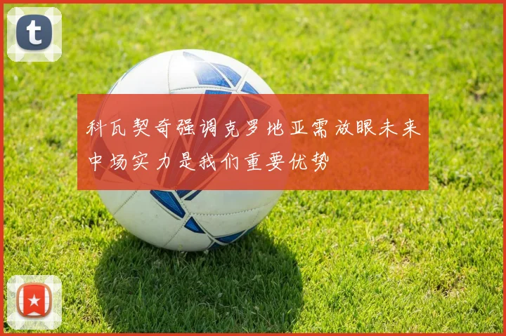 科瓦契奇强调克罗地亚需放眼未来中场实力是我们重要优势