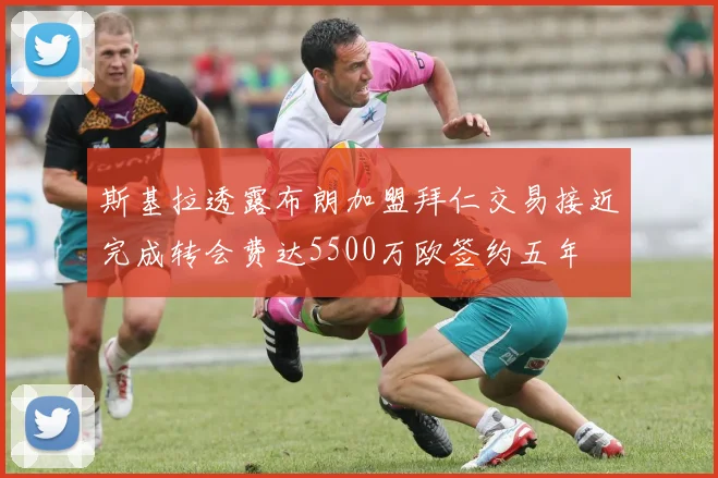 斯基拉透露布朗加盟拜仁交易接近完成转会费达5500万欧签约五年