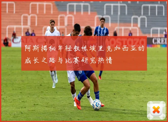 阿斯揭秘年轻教练埃里克加西亚的成长之路与比赛研究热情