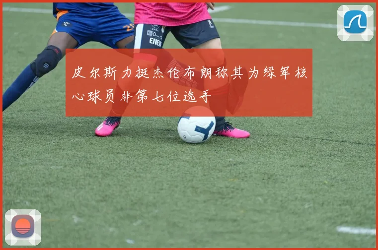 皮尔斯力挺杰伦布朗称其为绿军核心球员非第七位选手