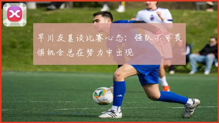早川友基谈比赛心态：强队不可畏惧机会总在努力中出现