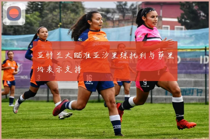 亚特兰大瞄准亚沙里琼托利与萨里均表示支持