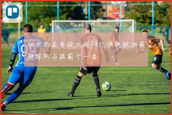 切尔西五年投入超18亿领跑欧洲英超球队占据前十一名