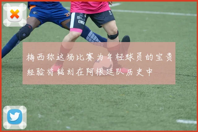 梅西称这场比赛为年轻球员的宝贵经验将铭刻在阿根廷队历史中