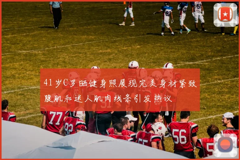 41岁C罗晒健身照展现完美身材紧致腹肌和迷人肌肉线条引发热议