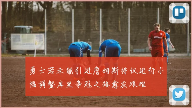 勇士若未能引进詹姆斯将仅进行小幅调整库里争冠之路愈发艰难