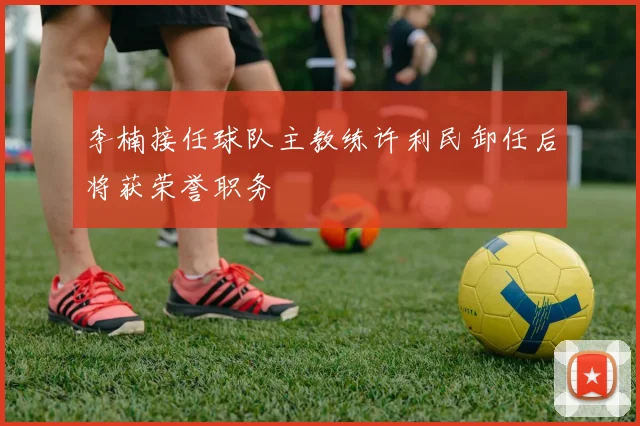李楠接任球队主教练许利民卸任后将获荣誉职务