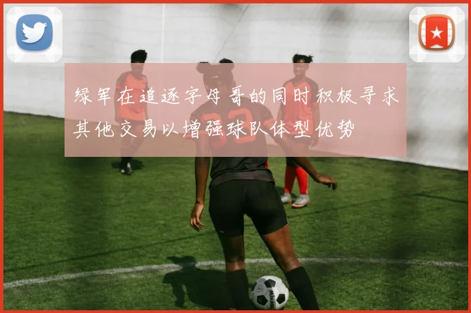 绿军在追逐字母哥的同时积极寻求其他交易以增强球队体型优势